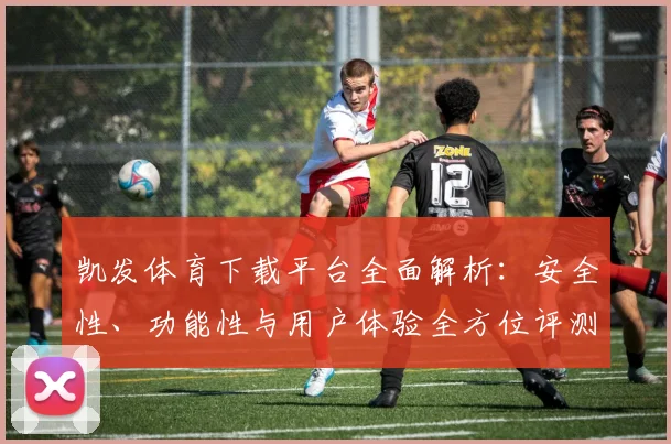 凯发体育下载平台全面解析：安全性、功能性与用户体验全方位评测