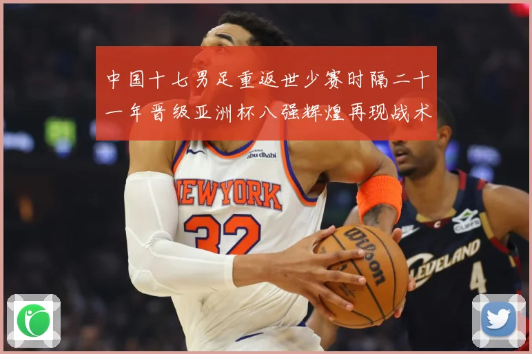 中国十七男足重返世少赛时隔二十一年晋级亚洲杯八强辉煌再现战术观察