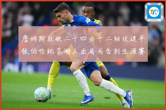 詹姆斯狂砍二十四分十二助攻追平张伯伦纪录湖人出局或告别生涯赛场复盘