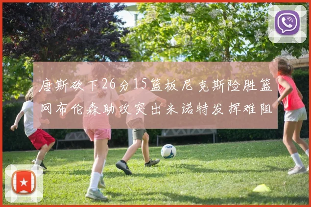 唐斯砍下26分15篮板尼克斯险胜篮网布伦森助攻突出米诺特发挥难阻败局