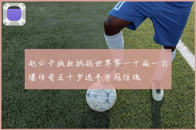 赵公子疯狂挑战世界第一十减一打爆传奇五十岁选手夺冠惊魂