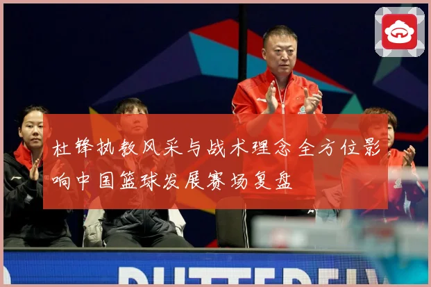 杜锋执教风采与战术理念全方位影响中国篮球发展赛场复盘