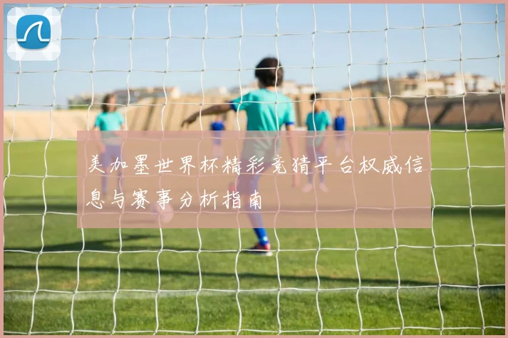 美加墨世界杯精彩竞猜平台权威信息与赛事分析指南