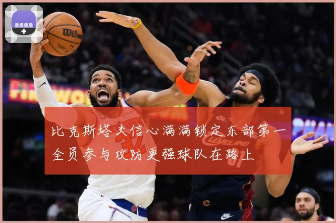 比克斯塔夫信心满满锁定东部第一全员参与攻防更强球队在路上