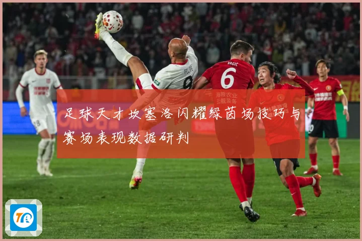 足球天才坎塞洛闪耀绿茵场技巧与赛场表现数据研判