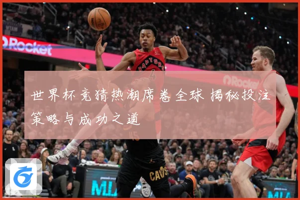 世界杯竞猜热潮席卷全球 揭秘投注策略与成功之道