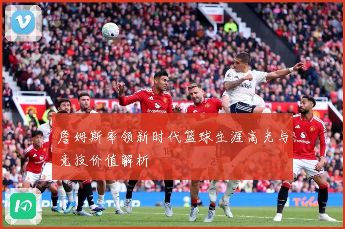 詹姆斯率领新时代篮球生涯高光与竞技价值解析