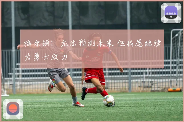 梅尔顿：无法预测未来 但我愿继续为勇士效力