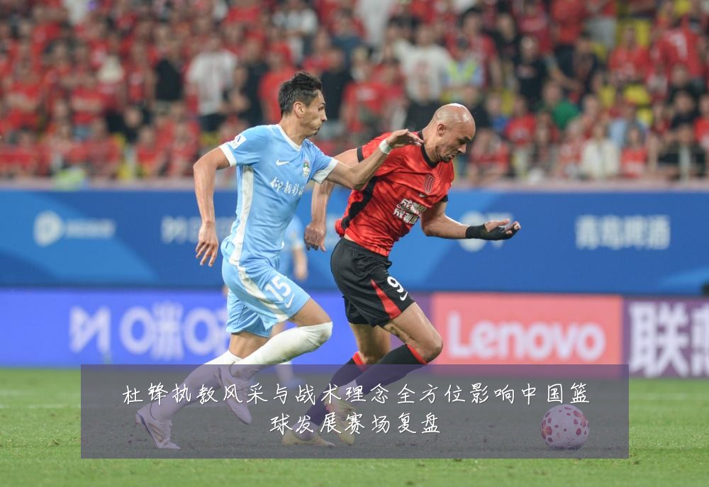 杜锋执教风采与战术理念全方位影响中国篮球发展赛场复盘